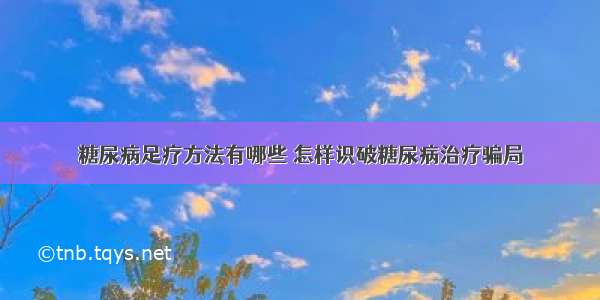 糖尿病足疗方法有哪些 怎样识破糖尿病治疗骗局