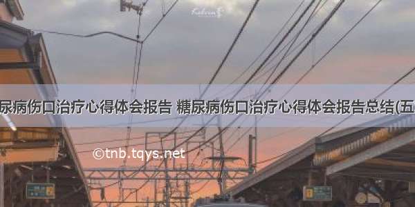 糖尿病伤口治疗心得体会报告 糖尿病伤口治疗心得体会报告总结(五篇)