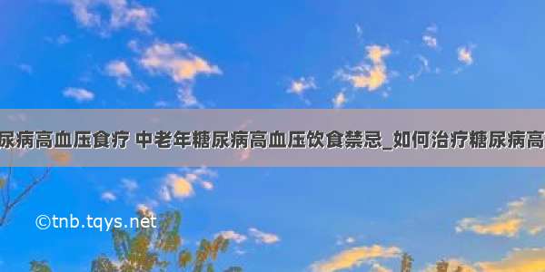 ​糖尿病高血压食疗 中老年糖尿病高血压饮食禁忌_如何治疗糖尿病高血压