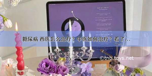 糖尿病 西医怎么治疗？中医如何治疗？看了...