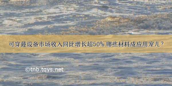 可穿戴设备市场收入同比增长超50% 哪些材料成应用宠儿？