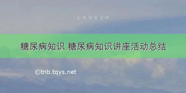 糖尿病知识 糖尿病知识讲座活动总结