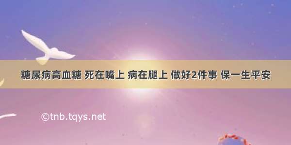 糖尿病高血糖 死在嘴上 病在腿上 做好2件事 保一生平安