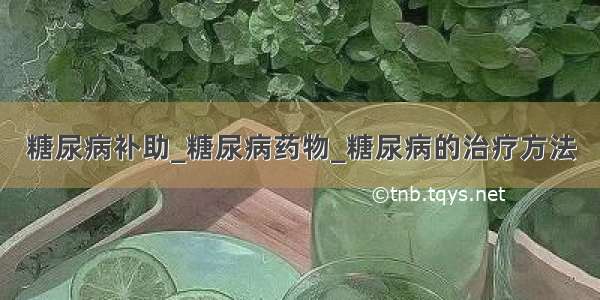 糖尿病补助_糖尿病药物_糖尿病的治疗方法