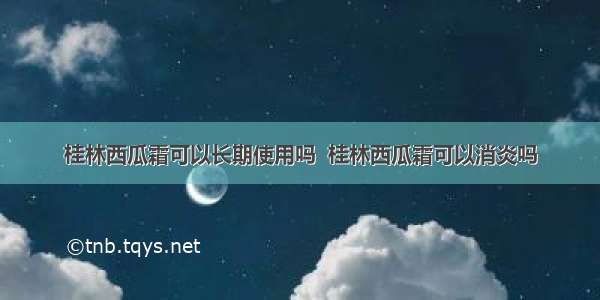 桂林西瓜霜可以长期使用吗  桂林西瓜霜可以消炎吗