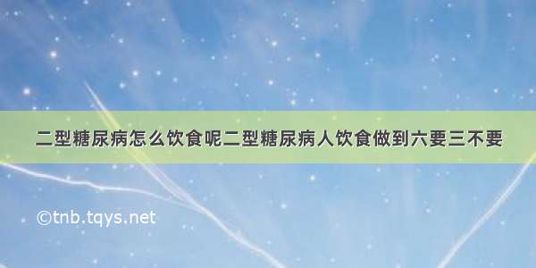 二型糖尿病怎么饮食呢二型糖尿病人饮食做到六要三不要