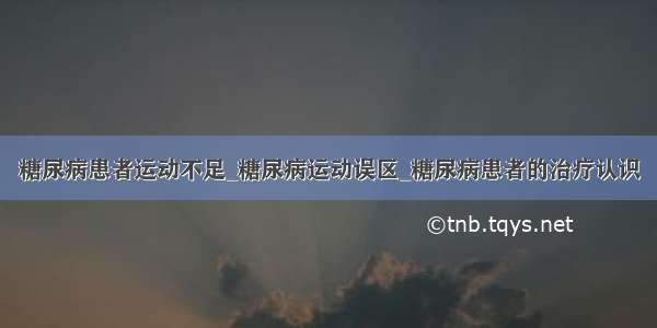 糖尿病患者运动不足_糖尿病运动误区_糖尿病患者的治疗认识