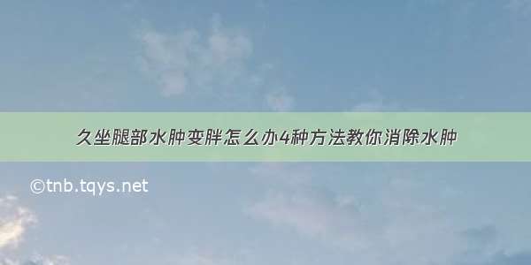 久坐腿部水肿变胖怎么办4种方法教你消除水肿