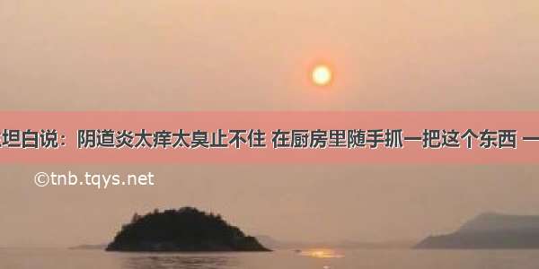 退休医生坦白说：阴道炎太痒太臭止不住 在厨房里随手抓一把这个东西 一洗就好了