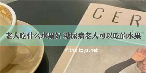 老人吃什么水果好 糖尿病老人可以吃的水果