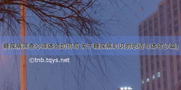 糖尿病筛查心得体会如何写 关于糖尿病知识的总结与体会(7篇)