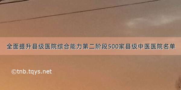 全面提升县级医院综合能力第二阶段500家县级中医医院名单