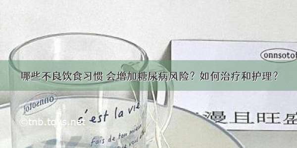 哪些不良饮食习惯 会增加糖尿病风险？如何治疗和护理？