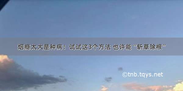 烟瘾太大是种病！试试这3个方法 也许能“斩草除根”