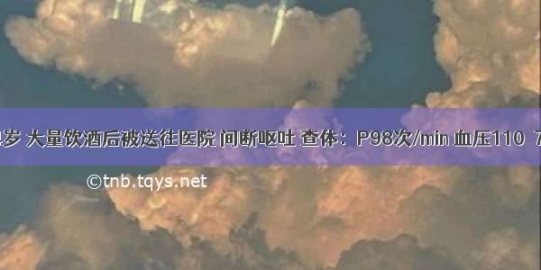 患者男 34岁 大量饮酒后被送往医院 间断呕吐 查体：P98次/min 血压110／70mmHg 