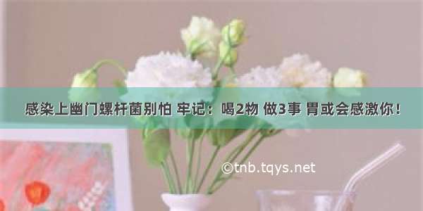 感染上幽门螺杆菌别怕 牢记：喝2物 做3事 胃或会感激你！