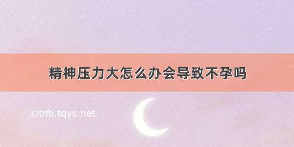 精神压力大怎么办会导致不孕吗