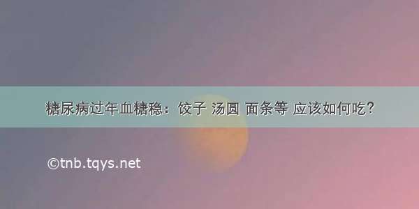 糖尿病过年血糖稳：饺子 汤圆 面条等 应该如何吃？