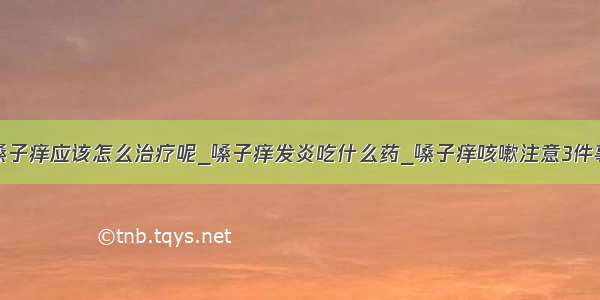 嗓子痒应该怎么治疗呢_嗓子痒发炎吃什么药_嗓子痒咳嗽注意3件事