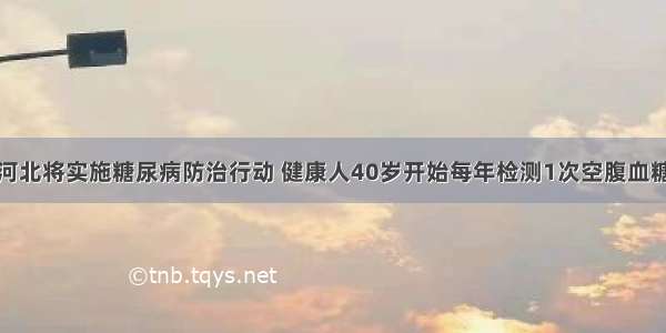 河北将实施糖尿病防治行动 健康人40岁开始每年检测1次空腹血糖