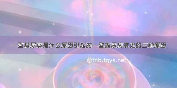 一型糖尿病是什么原因引起的一型糖尿病常见的三种原因