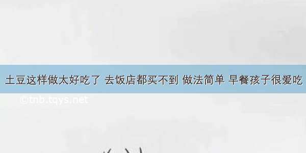 土豆这样做太好吃了 去饭店都买不到 做法简单 早餐孩子很爱吃