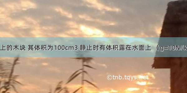 漂浮在水面上的木块 其体积为100cm3 静止时有体积露在水面上 （g=10N/kg）求：（1