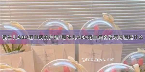 新生儿ABO溶血病的护理	新生儿ABO溶血病的发病原因是什么