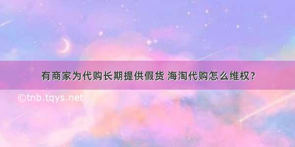 有商家为代购长期提供假货 海淘代购怎么维权？