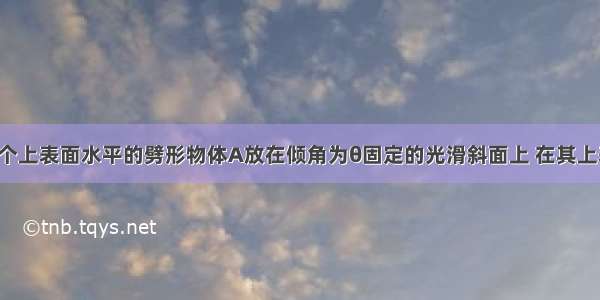 如图所示 -个上表面水平的劈形物体A放在倾角为θ固定的光滑斜面上 在其上表面放一个