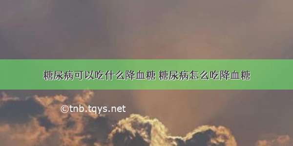 糖尿病可以吃什么降血糖 糖尿病怎么吃降血糖