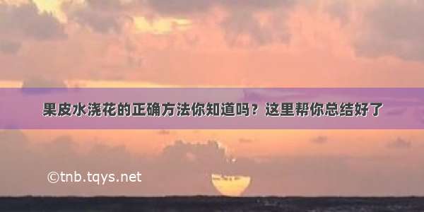 果皮水浇花的正确方法你知道吗？这里帮你总结好了