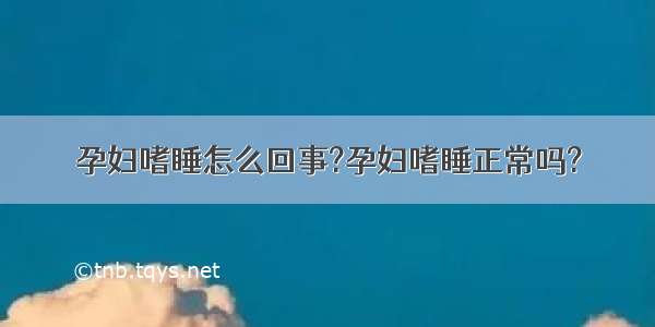 孕妇嗜睡怎么回事?孕妇嗜睡正常吗?