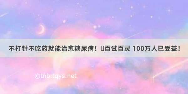 不打针不吃药就能治愈糖尿病！​百试百灵 100万人已受益！