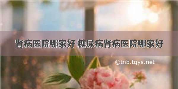 肾病医院哪家好 糖尿病肾病医院哪家好