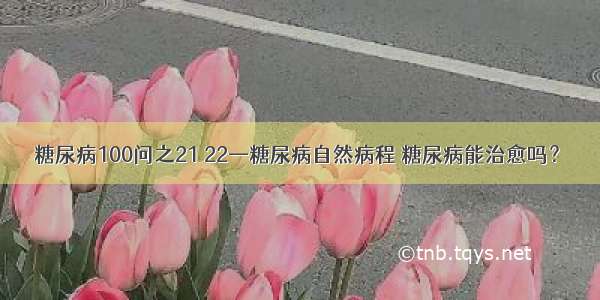 糖尿病100问之21 22—糖尿病自然病程 糖尿病能治愈吗？