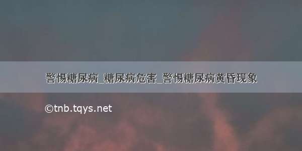 警惕糖尿病_糖尿病危害_警惕糖尿病黄昏现象