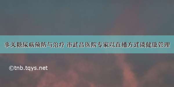 事关糖尿病预防与治疗 市武昌医院专家以直播方式谈健康管理