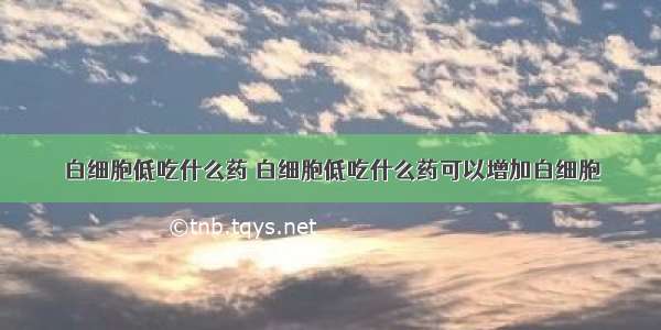 白细胞低吃什么药 白细胞低吃什么药可以增加白细胞