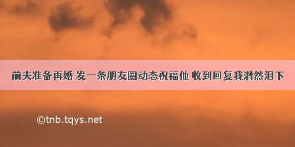 前夫准备再婚 发一条朋友圈动态祝福他 收到回复我潸然泪下