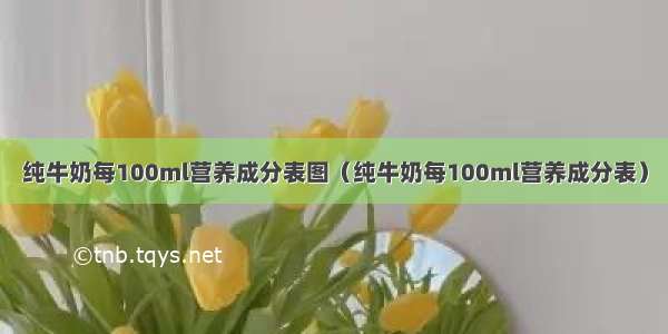 纯牛奶每100ml营养成分表图（纯牛奶每100ml营养成分表）