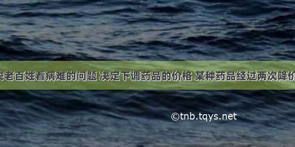 政府为解决老百姓看病难的问题 决定下调药品的价格 某种药品经过两次降价 由每盒10