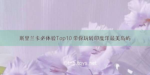 斯里兰卡必体验Top10 带你玩转印度洋最美岛屿