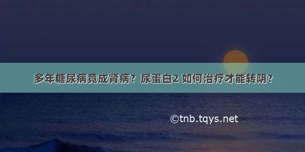 多年糖尿病竟成肾病？尿蛋白2 如何治疗才能转阴？