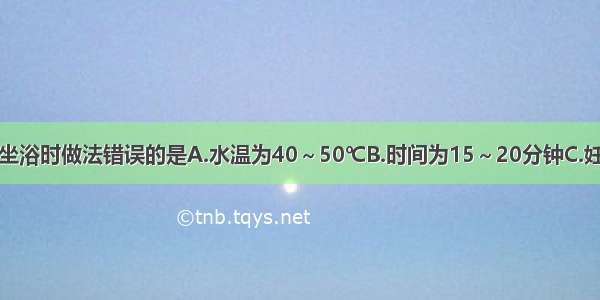 在为患者热水坐浴时做法错误的是A.水温为40～50℃B.时间为15～20分钟C.妊娠后期不宜坐