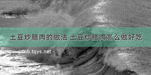 土豆炒腊肉的做法 土豆炒腊肉怎么做好吃