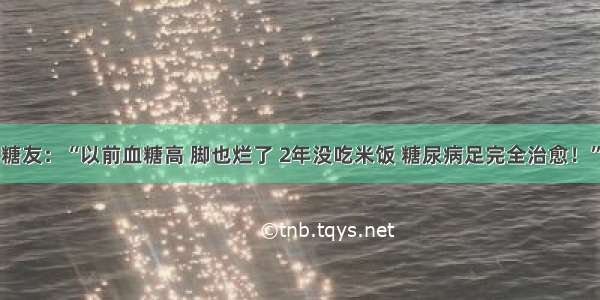 糖友：“以前血糖高 脚也烂了 2年没吃米饭 糖尿病足完全治愈！”