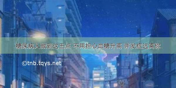 糖尿病人做到这五点 不用担心血糖升高 并发症远离你