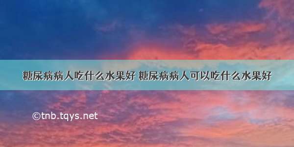 糖尿病病人吃什么水果好 糖尿病病人可以吃什么水果好