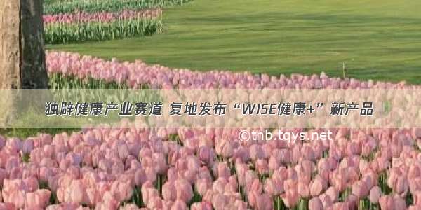 独辟健康产业赛道 复地发布“WISE健康+”新产品